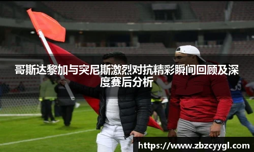 哥斯达黎加与突尼斯激烈对抗精彩瞬间回顾及深度赛后分析